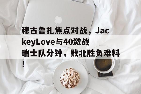 爱游戏登录入口-穆古鲁扎焦点对战，JackeyLove与40激战瑞士队分钟，败北胜负难料！-爱游戏登录入口